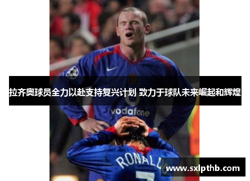 拉齐奥球员全力以赴支持复兴计划 致力于球队未来崛起和辉煌