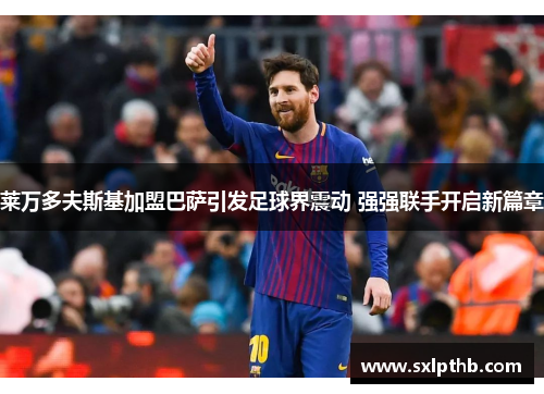 莱万多夫斯基加盟巴萨引发足球界震动 强强联手开启新篇章