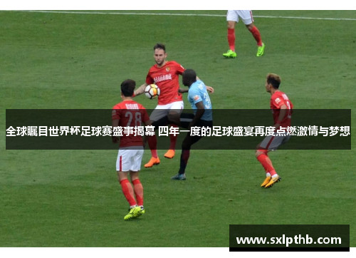 全球瞩目世界杯足球赛盛事揭幕 四年一度的足球盛宴再度点燃激情与梦想