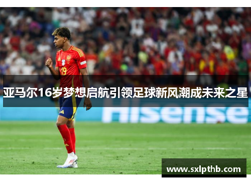 亚马尔16岁梦想启航引领足球新风潮成未来之星
