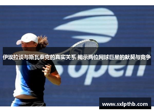 伊埃拉谈与斯瓦泰克的真实关系 揭示两位网球巨星的默契与竞争