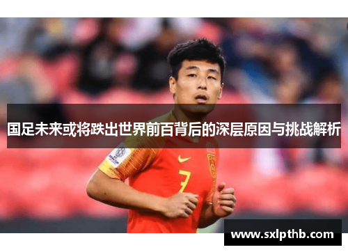 国足未来或将跌出世界前百背后的深层原因与挑战解析