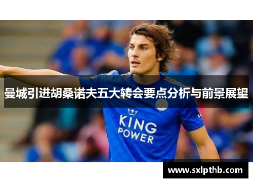 曼城引进胡桑诺夫五大转会要点分析与前景展望