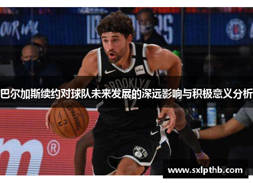 巴尔加斯续约对球队未来发展的深远影响与积极意义分析