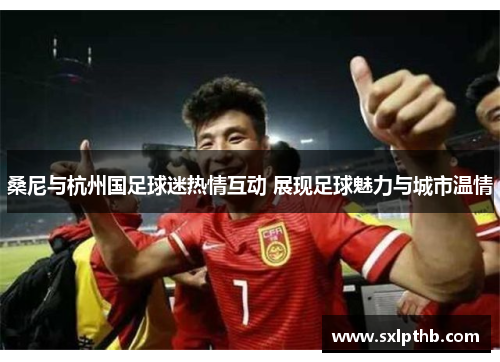 桑尼与杭州国足球迷热情互动 展现足球魅力与城市温情