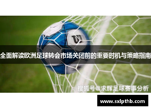 全面解读欧洲足球转会市场关闭前的重要时机与策略指南