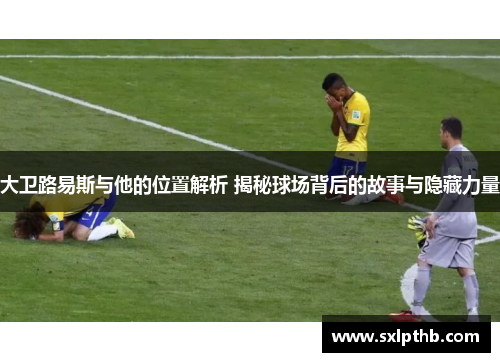 大卫路易斯与他的位置解析 揭秘球场背后的故事与隐藏力量