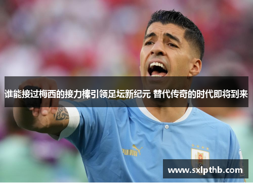 谁能接过梅西的接力棒引领足坛新纪元 替代传奇的时代即将到来 谁能接过梅西的接力棒引领足坛新纪元 替代传奇的时代即将到来